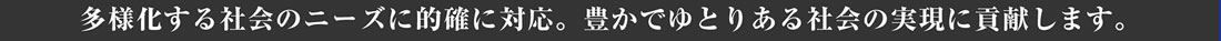 多様化する社会のニーズに的確に対応。豊かでゆとりある社会の実現に貢献します。